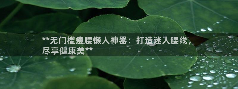 意昂体育3招商电话号码是多少：**无门槛瘦腰懒人神器