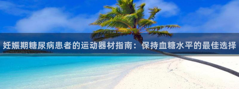 意昂3代理：妊娠期糖尿病患者的运动器材指南：保持血糖